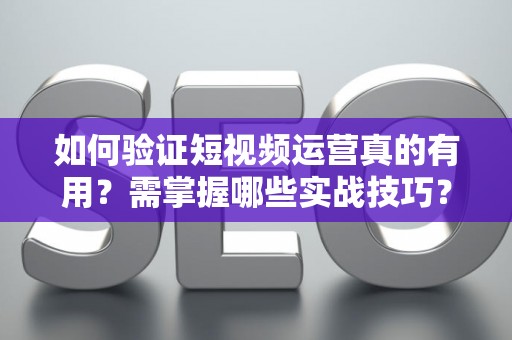 如何验证短视频运营真的有用？需掌握哪些实战技巧？