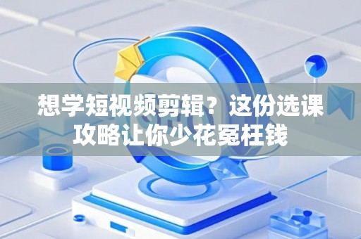 想学短视频剪辑？这份选课攻略让你少花冤枉钱